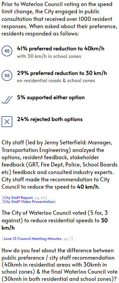 
			Prior to Waterloo Council voting on the speed limit change, the City engaged in public consultation that received over 1000 resident responses. When asked about their preference, residents responded as follows:
			41% preferred reduction to 40km/h
			with 30 km/h in school zones
			29% preferred reduction to 30 km/h
			on residential roads & school zones
			5% supported either option
			24% rejected both options
			City staff (led by Jenny Setterfield: Manager, Transportation Engineering) analzyed the options, resident feedback, stakeholder feedback (GRT, Fire Dept, Police, School Boards etc) feedback and consulted industry experts. City staff made the recommendation to City Council to reduce the speed to 40 km/h.
			[City Staff Report, pg 64]
			[City Staff Video Presentation]
			The City of Waterloo Council voted (5 for, 3 against) to reduce residential speeds to 30 km/h
			[June 13 Council Meeting Minutes, pg 7]
			How do you feel about the difference between public preference / city staff recommendation (40kmh in residential areas with 30kmh in school zones) & the final Waterloo Council vote (30kmh in both residential and school zones)?
			