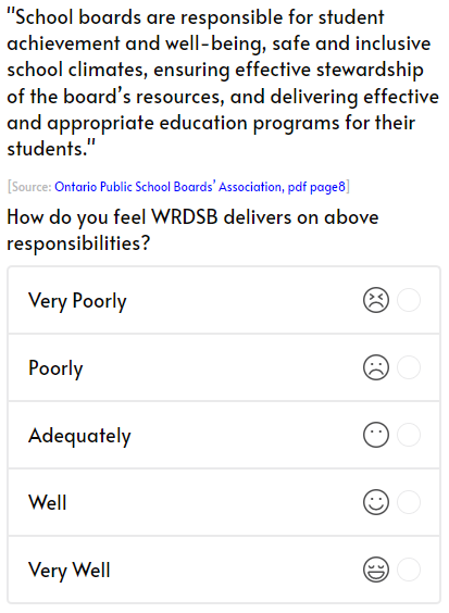 
			'School boards are responsible for student achievement and well-being, safe and inclusive school climates, ensuring effective stewardship of the board’s resources, and delivering effective and appropriate education programs for their students.'
			[Source: Ontario Public School Boards’ Association, pdf page8]
			How do you feel WRDSB delivers on above responsibilities?
			