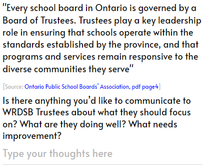 
			'School boards are responsible for student achievement and well-being, safe and inclusive school climates, ensuring effective stewardship of the board’s resources, and delivering effective and appropriate education programs for their students.'
			[Source: Ontario Public School Boards’ Association, pdf page8]
			How do you feel WRDSB delivers on above responsibilities?
			